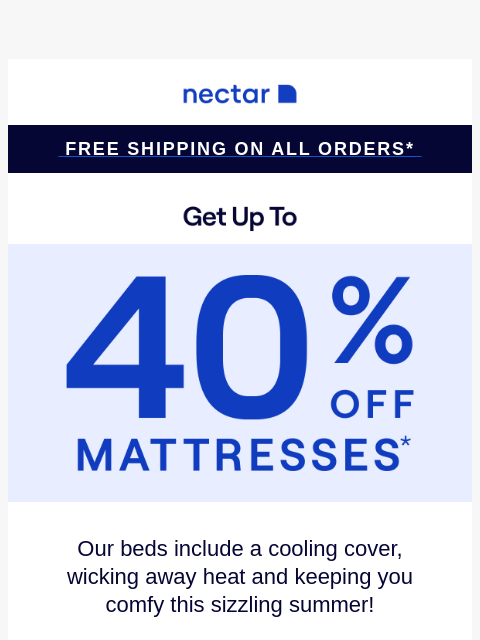 Don't snooze on savings! Up to 40% Off Select Items.* Plus all mattress purchases include our 365-night risk-free home trial & free standard shipping.+ Nectar Logo Free Shipping on all orders*