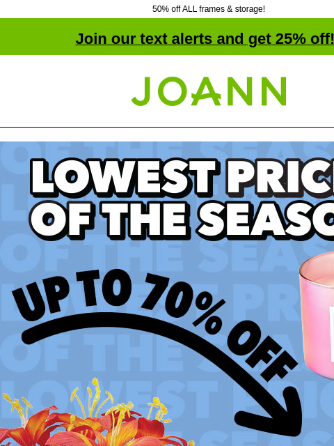 50% off ALL frames & storage! Join our text alerts and get 25% off! † Joann.com® Lowest Prices of the Season. Entire Stock Spring & Summer up to 70% off. Shop Now. Planters PLANTERS SHOP NOW