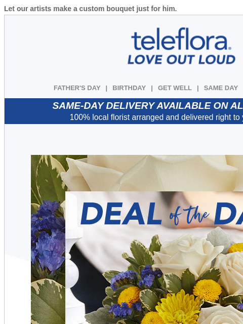 Let our artists make a custom bouquet just for him. View in browser ‌ teleflora FATHER'S DAY | BIRTHDAY | GET WELL | SAME DAY | DEAL OF THE DAY SAME-DAY DELIVERY AVAILABLE ON ALL BOUQUETS! 100%