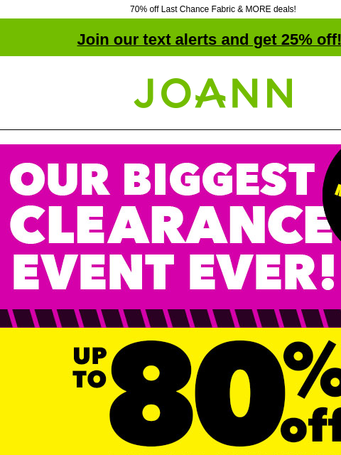 70% off Last Chance Fabric & MORE deals! Join our text alerts and get 25% off! † Joann.com® OUR BIGGEST CLEARANCE EVENT EVER! Up to 80% off Total Savings! 70% off Last Chance Fabrics! Shop Last