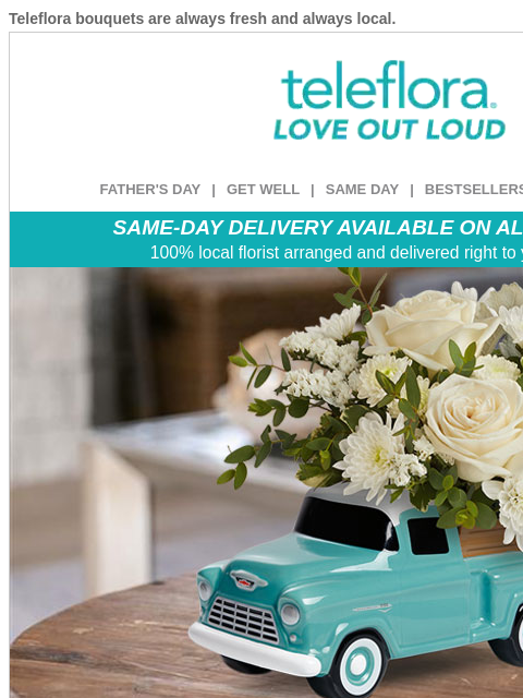 Teleflora bouquets are always fresh and always local. View in browser ‌ teleflora FATHER'S DAY | GET WELL | SAME DAY | BESTSELLERS | DEAL OF THE DAY SAME-DAY DELIVERY AVAILABLE ON ALL BOUQUETS! 100