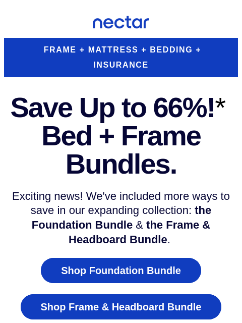 Elevate your sleep experience with our bundles, the Foundation Frame & The Frame + Headboard Bundle. Save up to 66% (includes free shipping)* Nectar Logo FRAME + MATTRESS + BEDDING + INSURANCE Save