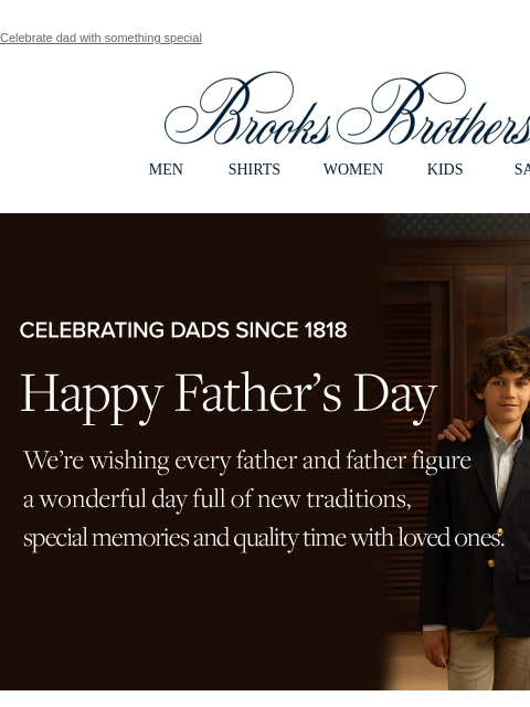 Celebrate dad with something special View in web browser Brooks Brothers MEN SHIRTS WOMEN KIDS SALE Celebrating Dads Since 1818. Happy Father's Day. We're wishing every father and father figure