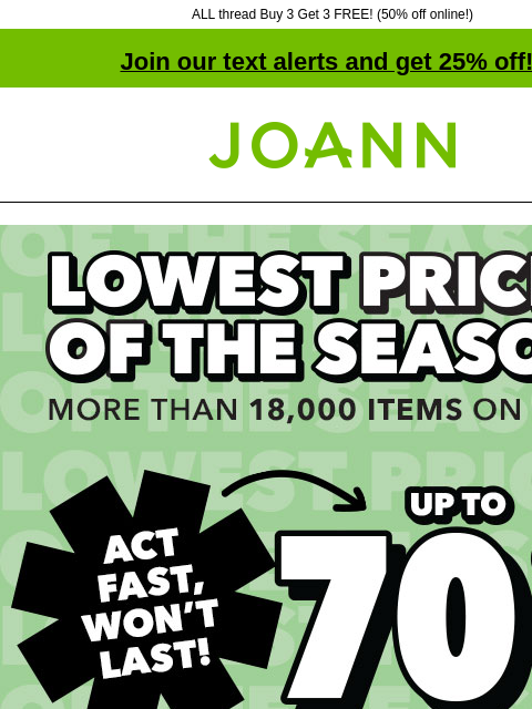 ALL thread Buy 3 Get 3 FREE! (50% off online!) Join our text alerts and get 25% off! † Joann.com® Lowest Prices of the Season. More than 18000 items on sale! Act fast, won't last! Up to 70% off.