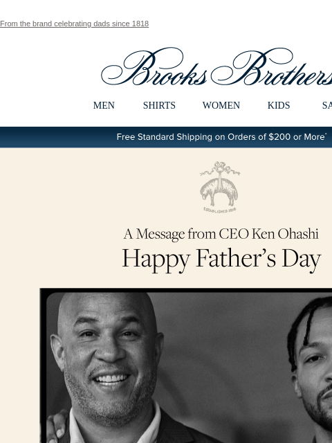 From the brand celebrating dads since 1818 View in web browser Brooks Brothers MEN SHIRTS WOMEN KIDS SALE Free Standard Shipping on Orders of $200 or More* A Message from CEO Ken Ohashi Happy