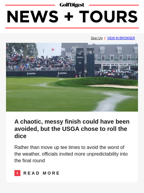 GolfDigest Sign Up | VIEW IN BROWSER USGA A chaotic, messy finish could have been avoided, but the USGA chose to roll the dice Rather than move up tee times to avoid the worst of the weather, officials