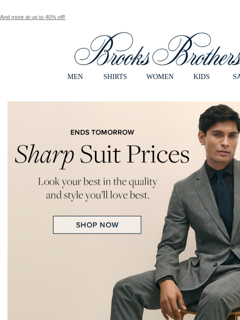 And more at up to 40% off! View in web browser Brooks Brothers MEN SHIRTS WOMEN KIDS SALE ENDS TOMORROW. Sharp Suit Prices. Look your best in the quality and style you'll love best. Brooks Brothers