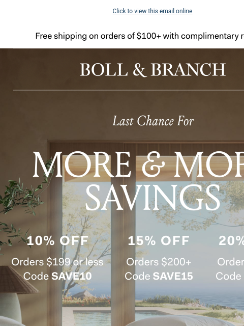 Take 15% or 20% off your cart Click to view this email online Free shipping on orders $100+ with complimentary returns. BOLL & BRANCH Last Chance for MORE & MORE SAVINGS 10% OFF ORDERS $199 or