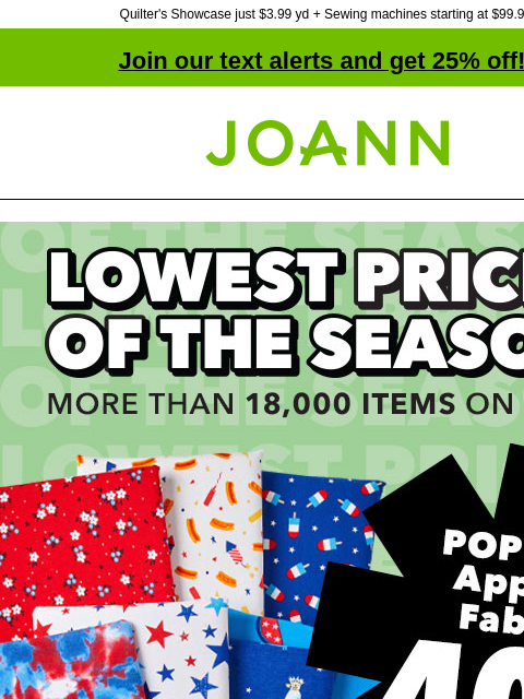 Quilter's Showcase just $3.99 yd + Sewing machines starting at $99.99! Join our text alerts and get 25% off! † Joann.com® Lowest Price of the Season. More than 18000 items on sale! POP! USA Apparel