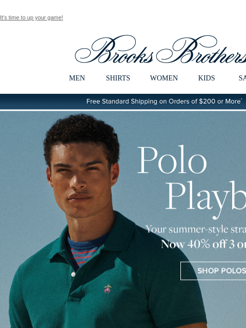 It's time to up your game! View in web browser Brooks Brothers MEN SHIRTS WOMEN KIDS SALE Free Standard Shipping on Orders of $200 or More* Polo Playbook Your summer-style strategy is here. Now 40%