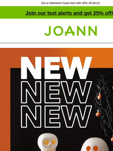 Get a Halloween head start with 40% off decor! Join our text alerts and get 25% off! † Joann.com® NEW! 40% off Halloween Decor. Decorate for fun without the fright. Shop Now. Tabletop Wall Decor