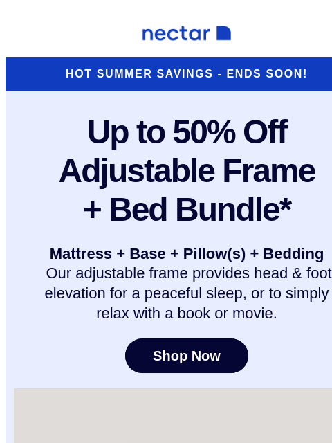 Don't hit the alarm on these savings! Our adjustable bundle includes: mattress, adjustable frame, pillow(s), sheet set, and so much more* Nectar Logo Hot Summer Savings - Ends Soon! Up to 50% Off