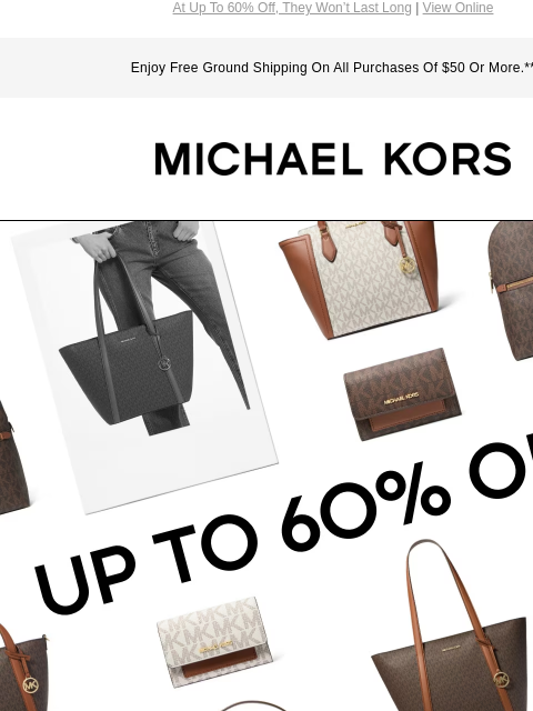 At Up To 60% Off, They Won't Last Long | View Online Enjoy Free Ground Shipping On All Purchases Of $50 Or More.** MICHAEL KORS UP TO 6O% OFF* IMAGE IMAGE IMAGE IMAGE IMAGE IMAGE SHOP HANDBAGS