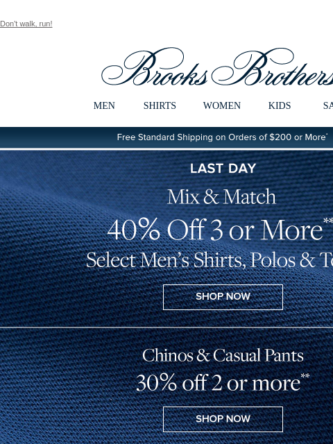 Don't walk, run! View in web browser Brooks Brothers MEN SHIRTS WOMEN KIDS SALE Free Standard Shipping on Orders of $200 or More* Last Day Mix and Match 40% Off 3 or More Select Men's Shirts,