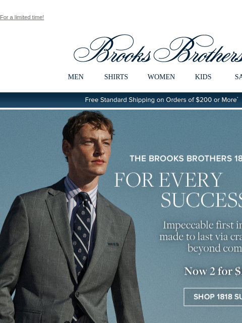 For a limited time! View in web browser Brooks Brothers MEN SHIRTS WOMEN KIDS SALE Free Standard Shipping on Orders of $200 or More* The Brooks Brothers 1818 Collection For Every Success Story