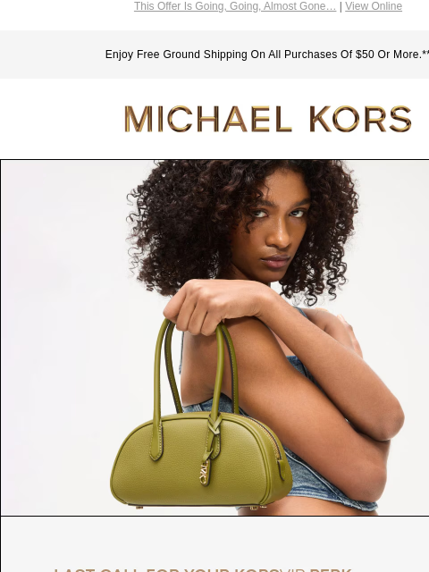 This Offer Is Going, Going, Almost Gone… | View Online Enjoy Free Ground Shipping On All Purchases Of $50 Or More.** MICHAEL KORS IMAGE LAST CALL FOR YOUR KORSVIP PERK Enjoy $50 off your purchase of