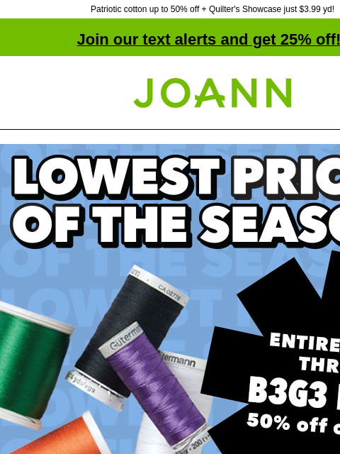 Patriotic cotton up to 50% off + Quilter's Showcase just $3.99 yd! Join our text alerts and get 25% off! † Joann.com® Lowest Prices of the Season. Entire stock Thread. B3G3 Free*. 50% off online.