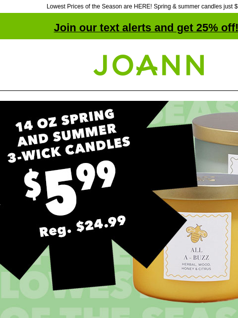 Lowest Prices of the Season are HERE! Spring & summer candles just $5.99! Join our text alerts and get 25% off! † Joann.com® 14 oz Spring and Summer 3-Wick Candles. $5.99. Reg. $24.99. Lowest