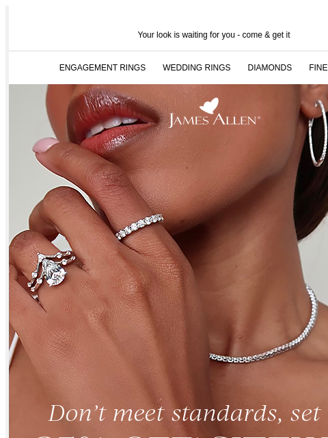 The last pieces to complete your look Your look is waiting for you - come & get it ENGAGEMENT RINGS WEDDING RINGS DIAMONDS FINE JEWELRY James Allen Don't meet standards, set them 25% Off*