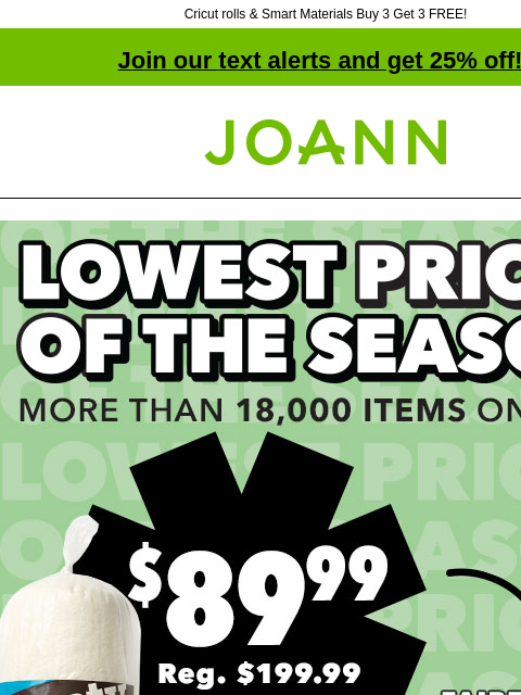 Cricut rolls & Smart Materials Buy 3 Get 3 FREE! Join our text alerts and get 25% off! † Joann.com® Lowest prices of the season. More than 18000 items on sale! $89.99 Fairfield Toasty Cotton &