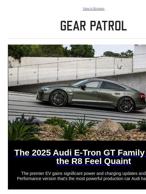 Catch up on our best stories today. Catch up on our best stories today. View in Browser The 2025 Audi E-Tron GT Family Makes the R8 Feel Quaint The 2025 Audi E-Tron GT Family Makes the R8 Feel Quaint