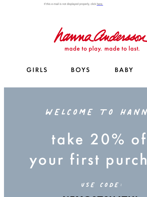 Explore our legendary PJs & clothes - all made for play and to last for years! If this e-mail is not displayed properly, click here. Hanna Andersson | Shop for fashionable, organic clothes &