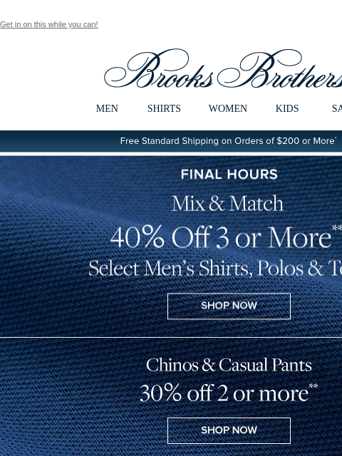 Get in on this while you can! View in web browser Brooks Brothers MEN SHIRTS WOMEN KIDS SALE Free Standard Shipping on Orders of $200 or More* Final Hours Mix and Match 40% Off 3 or More Select