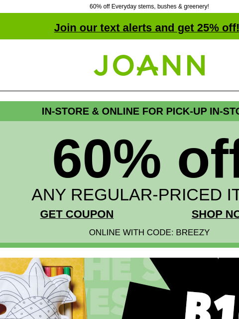 60% off Everyday stems, bushes & greenery! Join our text alerts and get 25% off! † Joann.com® IN-STORE & ONLINE FOR PICK-UP IN-STORE 60% off ANY REGULAR-PRICED ITEM GET COUPON SHOP NOW ONLINE