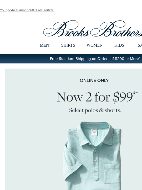 Your go-to summer outfits are sorted! View in web browser Brooks Brothers MEN SHIRTS WOMEN KIDS SALE Free Standard Shipping on Orders of $200 or More* Online Only Now 2 ror $99 Select polos and shorts.