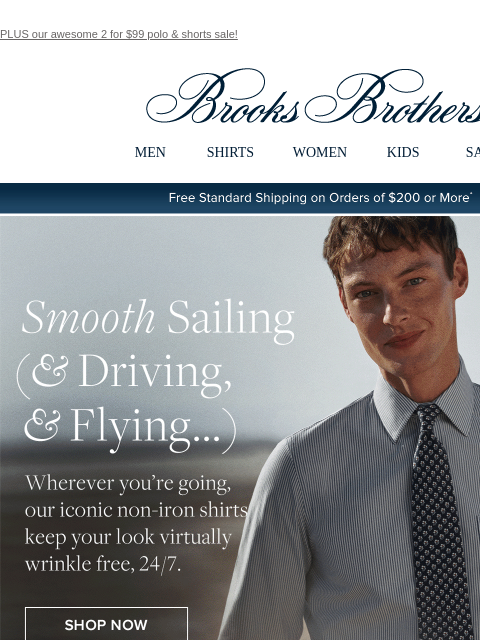 PLUS our awesome 2 for $99 polo & shorts sale! View in web browser Brooks Brothers MEN SHIRTS WOMEN KIDS SALE Free Standard Shipping on Orders of $200 or More* Smooth Sailing and Driving and Flying