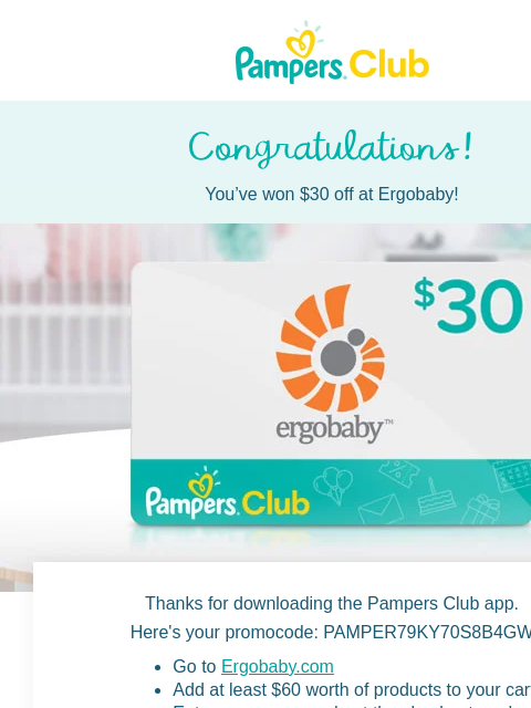 Enjoy shopping at Ergobaby You've won $30 off at Ergobaby! Thanks for downloading the Pampers Club app. Here's your promocode: PAMPER79KY70S8B4GW Go to Ergobaby.com Add at least $60 worth of