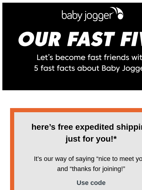 It's not all about us, though… Baby Jogger Baby Jogger here's free expedited shipping just for you!* It's our way of saying “nice to meet you” and “thanks for joining!” Use code BBJWELCOME-