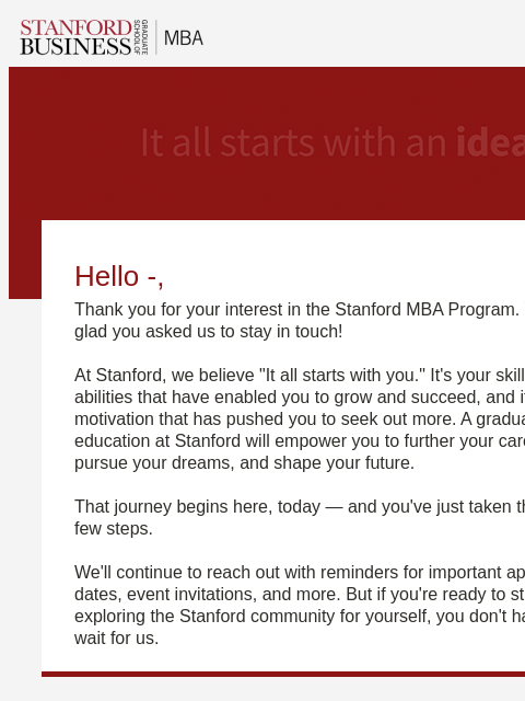 Hello -, Thank you for your interest in the Stanford MBA Program. We're glad you asked us to stay in touch! At Stanford, we believe "It all starts with you." It's your skills and