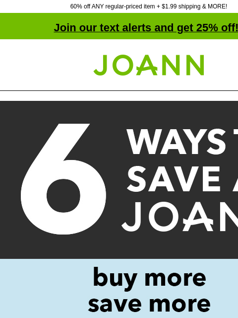 60% off ANY regular-priced item + $1.99 shipping & MORE! Join our text alerts and get 25% off! † Joann.com® 6 great coupons. Buy more save more. IN-STORE ONLY $5 off YOUR PURCHASE OF $35+ DOWNLOAD