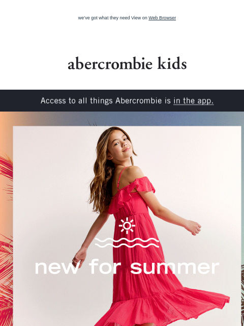 we've got what they need View on Web Browser abercrombie kids Access to all things Abercrombie is in the app. new for summer And comfy enough to wear on repeat. shop boys shop girls the summer sale