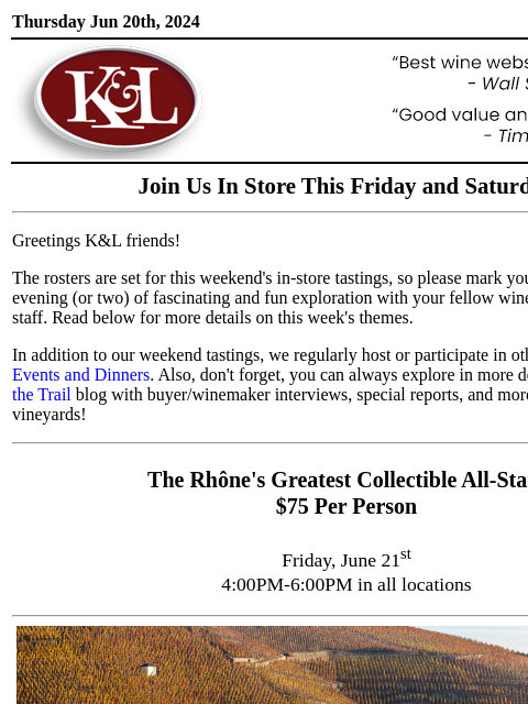 Sip, swirl, and explore at your local K&L... Thursday Jun 20th, 2024 View in Browser KL-emailheader.gif Join Us In Store This Friday and Saturday Greetings K&L friends! The rosters are set for