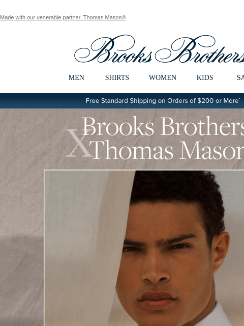 Made with our venerable partner, Thomas Mason® View in web browser Brooks Brothers MEN SHIRTS WOMEN KIDS SALE Free Standard Shipping on Orders of $200 or More* Brooks Brothers X Thomas Mason. Our