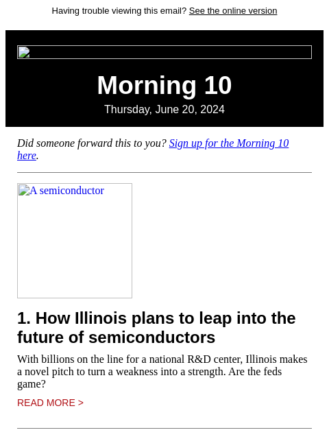 Having trouble viewing this email? See the online version Morning 10 Thursday, June 20, 2024 Did someone forward this to you? Sign up for the Morning 10 here. A semiconductor 1. How Illinois plans to