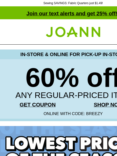 Sewing SAVINGS: Fabric Quarters just $1.49! Join our text alerts and get 25% off! † Joann.com® IN-STORE & ONLINE FOR PICK-UP IN-STORE 60% off ANY REGULAR-PRICED ITEM GET COUPON SHOP NOW ONLINE WITH