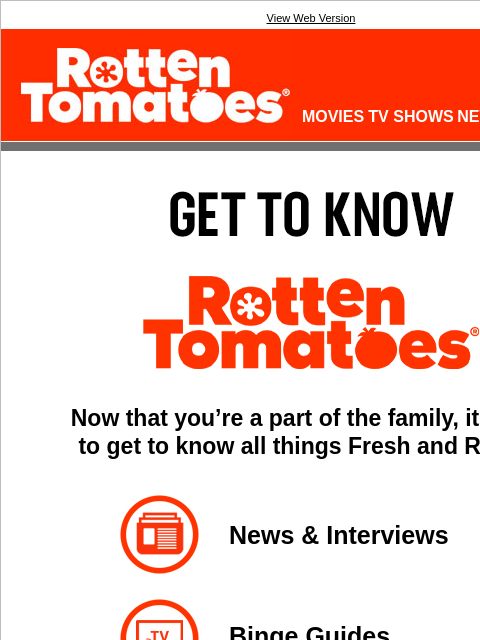 Explore all the things we have to offer. View Web Version Rotten Tomatoes(r) LOGIN MOVIES TV SHOWS NEWS SHOWTIMES GET TO KNOW ROTTEN TOMATOES(R) Now that you're a part of the family, it's time