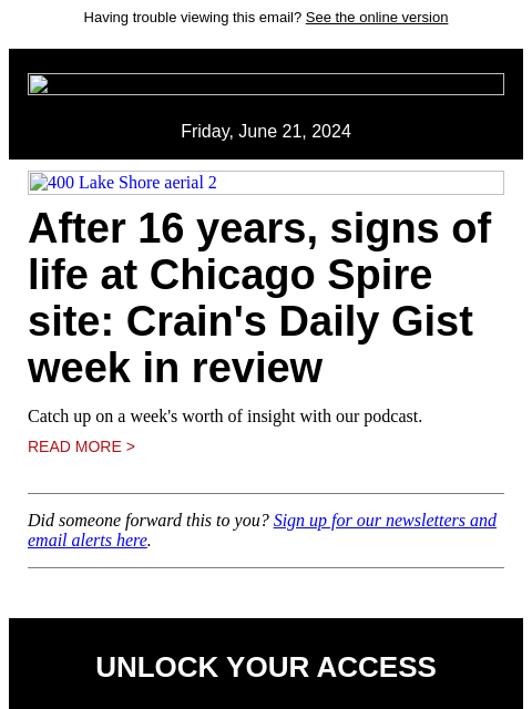 Having trouble viewing this email? See the online version Friday, June 21, 2024 400 Lake Shore aerial 2 After 16 years, signs of life at Chicago Spire site: Crain's Daily Gist week in review Catch