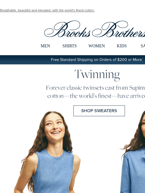 Breathable, beautiful and elevated, with the world's finest cotton. View in web browser Brooks Brothers MEN SHIRTS WOMEN KIDS SALE Free Standard Shipping on Orders of $200 or More* Twinning Forever