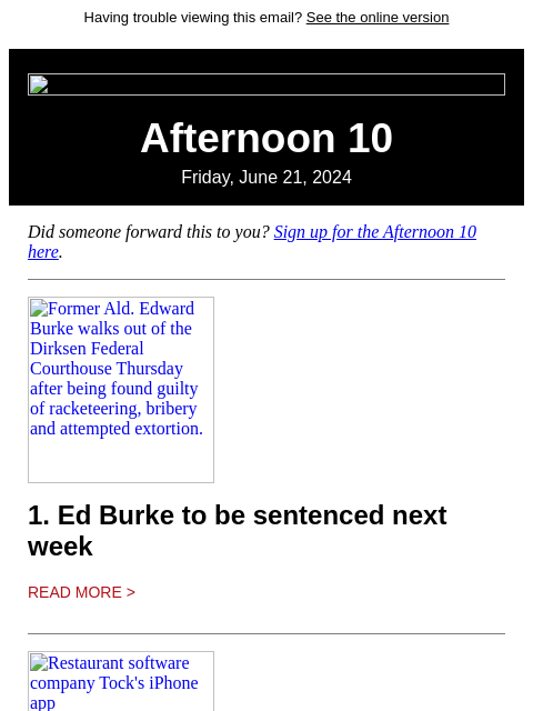 Having trouble viewing this email? See the online version Afternoon 10 Friday, June 21, 2024 Did someone forward this to you? Sign up for the Afternoon 10 here. Former Ald. Edward Burke walks out of