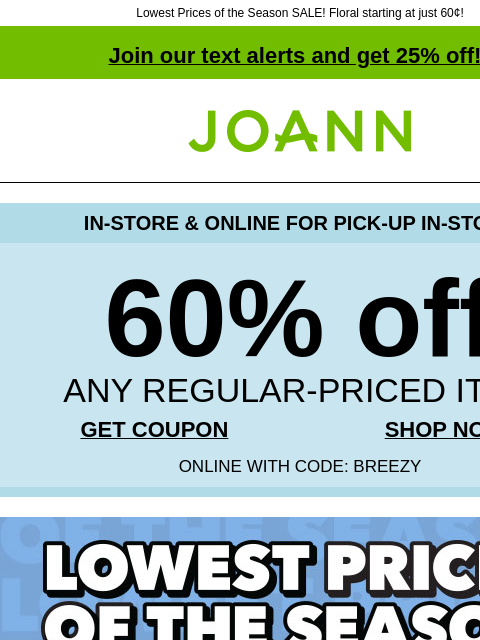 Lowest Prices of the Season SALE! Floral starting at just 60¢! Join our text alerts and get 25% off! † Joann.com® IN-STORE & ONLINE FOR PICK-UP IN-STORE 60% off ANY REGULAR-PRICED ITEM GET COUPON