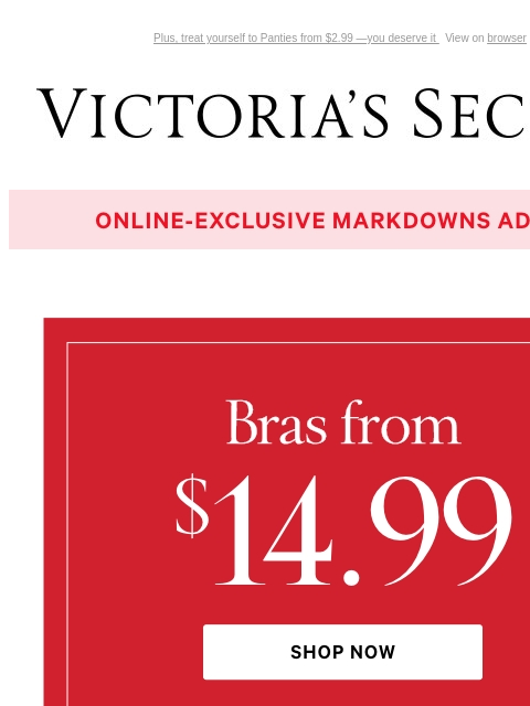 Plus, treat yourself to Panties from $2.99 —you deserve it View on browser Victoria's Secret VSCC Available Credit Introduction Shop Now Shop Now Shop Now Display images to show real-time content