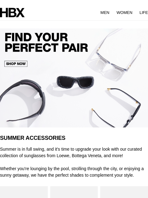 HBX MEN WOMEN LIFE SUMMER ACCESSORIES Summer is in full swing, and it's time to upgrade your look with our curated collection of sunglasses from Loewe, Bottega Veneta, and more! Whether you're