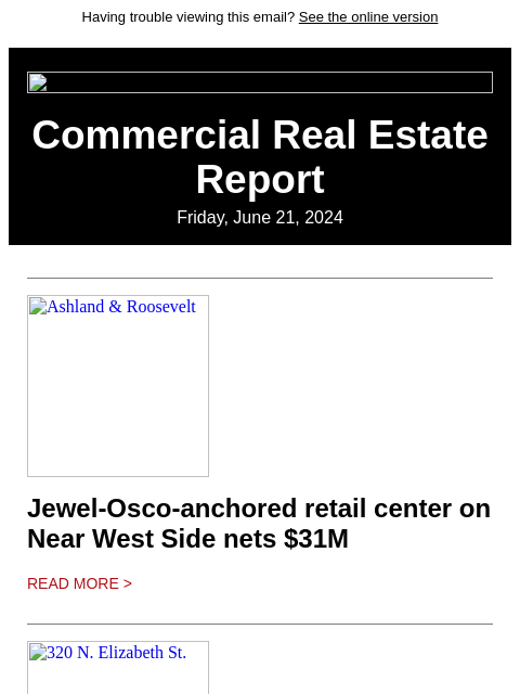 Having trouble viewing this email? See the online version Commercial Real Estate Report Friday, June 21, 2024 Ashland & Roosevelt Jewel-Osco-anchored retail center on Near West Side nets $31M Read