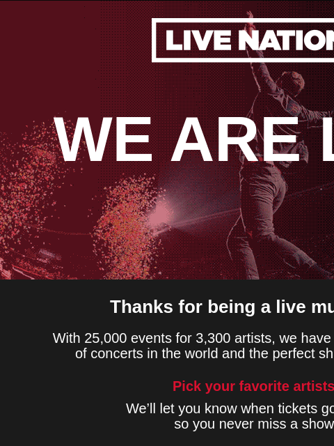 Thanks for joining. Stay updated on your favorite artists, access presales and more! ‌ ‌ ‌ ‌ ‌ ‌ ‌ ‌ ‌ ‌ ‌ ‌ ‌ ‌ ‌ ‌ ‌ ‌ ‌ ‌ ‌ ‌ ‌ Live Nation WE ARE LIVE Thanks for being a live music fan! With 25000