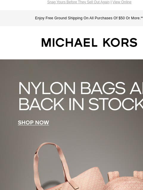 Snag Yours Before They Sell Out Again | View Online Enjoy Free Ground Shipping On All Purchases Of $50 Or More.** MICHAEL KORS NYLON BAGS ARE BACK IN STOCK SHOP NOW IMAGE IMAGE IMAGE IMAGE SHOP TRAVEL