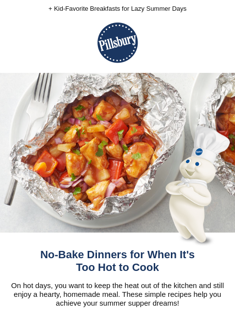 + Kid-Favorite Breakfasts for Lazy Summer Days Pillsbury BBQ Chicken Foil Pack No-Bake Dinners for When It's Too Hot to Cook On hot days, you want to keep the heat out of the kitchen and still